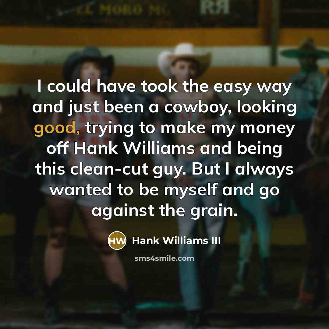 “I could have took the easy way and just been a cowboy, looking good, trying to make my money off Hank Williams and being this clean-cut guy. But I always wanted to be myself and go against the grain.” quote by Hank Williams III