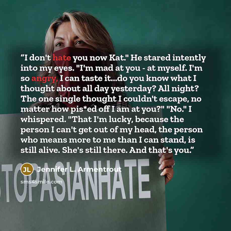 “I don't hate you now Kat." He stared intently into my eyes. "I'm mad at you - at myself. I'm so angry, I can taste it...do you know what I thought about all day yesterday? All night? The one single thought I couldn't escape, no matter how pis*ed off I am at you?" "No." I whispered. "That I'm…” quote by Jennifer L. Armentrout