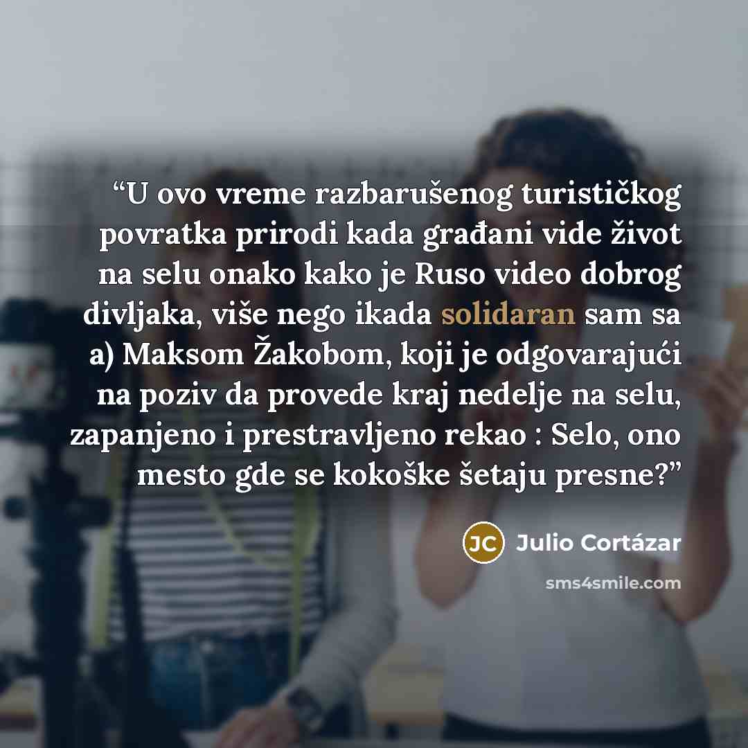 “U ovo vreme razbarušenog turističkog povratka prirodi kada građani vide život na selu onako kako je Ruso video dobrog divljaka, više nego ikada solidaran sam sa a) Maksom Žakobom, koji je odgovarajući na poziv da provede kraj nedelje na selu, zapanjeno i prestravljeno rekao : Selo, ono mesto gde…” quote by Julio Cortázar