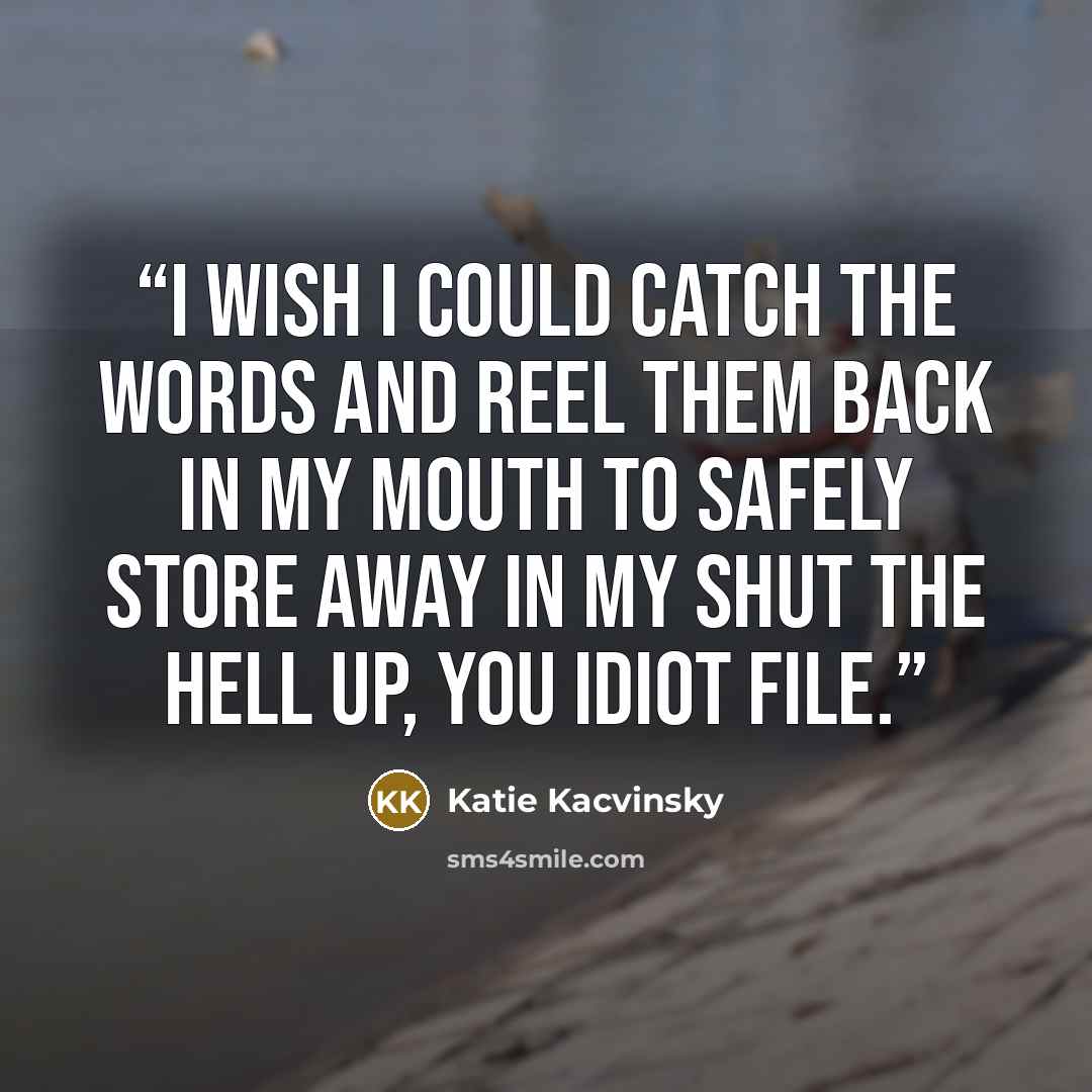 “I wish I could catch the words and reel them back in my mouth to safely store away in my Shut the Hell Up, You Idiot file.” quote by Katie Kacvinsky