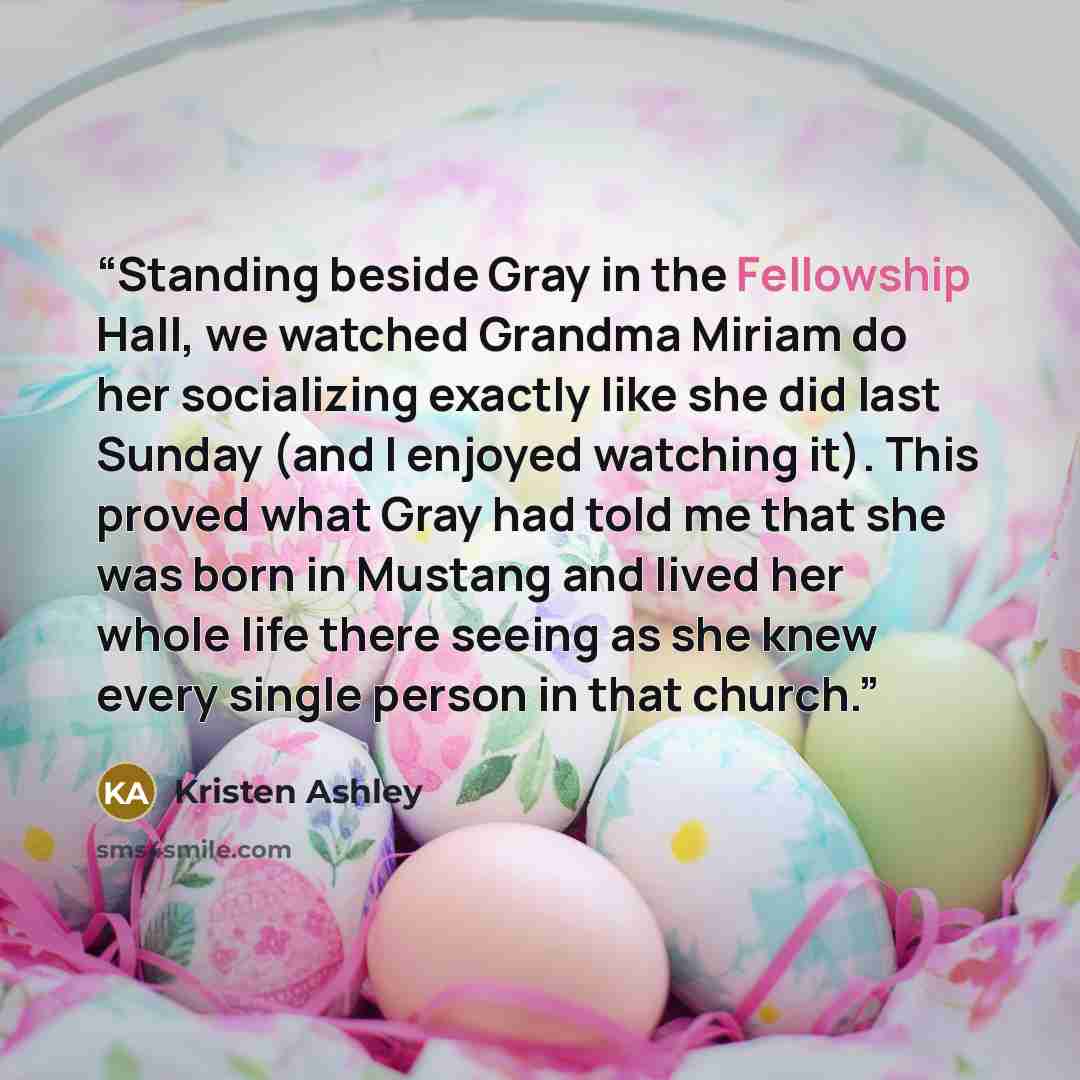 “Standing beside Gray in the Fellowship Hall, we watched Grandma Miriam do her socializing exactly like she did last Sunday (and I enjoyed watching it). This proved what Gray had told me that she was born in Mustang and lived her whole life there seeing as she knew every single person in that church.” quote by Kristen Ashley