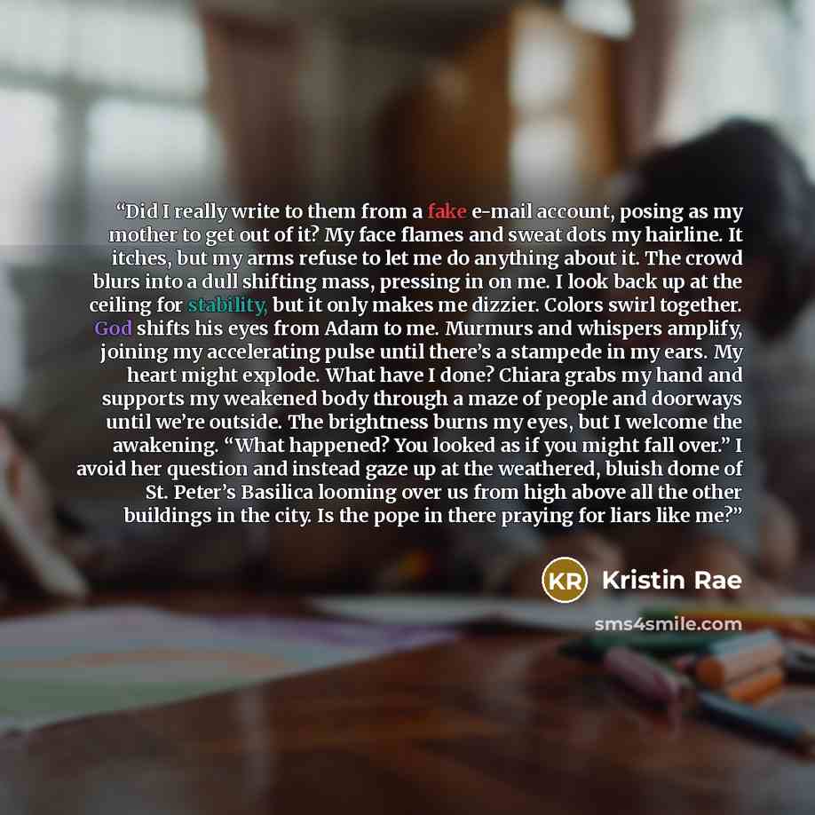 “Did I really write to them from a fake e-mail account, posing as my mother to get out of it? My face flames and sweat dots my hairline. It itches, but my arms refuse to let me do anything about it. The crowd blurs into a dull shifting mass, pressing in on me. I look back up at the ceiling for…” quote by Kristin Rae