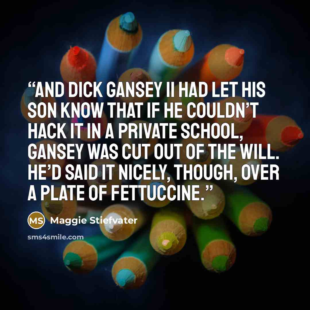“And Dick Gansey II had let his son know that if he couldn’t hack it in a private school, Gansey was cut out of the will. He’d said it nicely, though, over a plate of fettuccine.” quote by Maggie Stiefvater