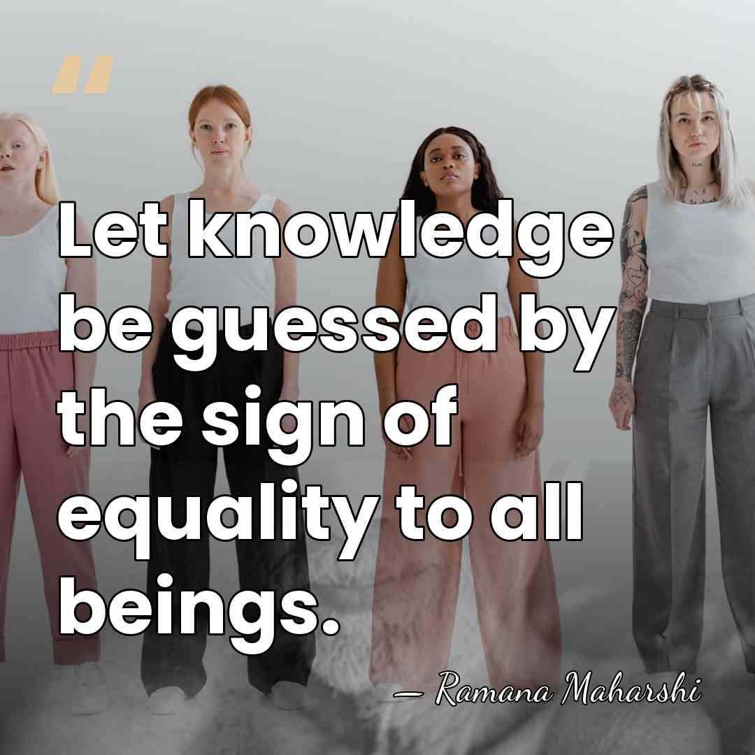 Let knowledge be guessed by the sign of equality to all beings. - Ramana Maharshi