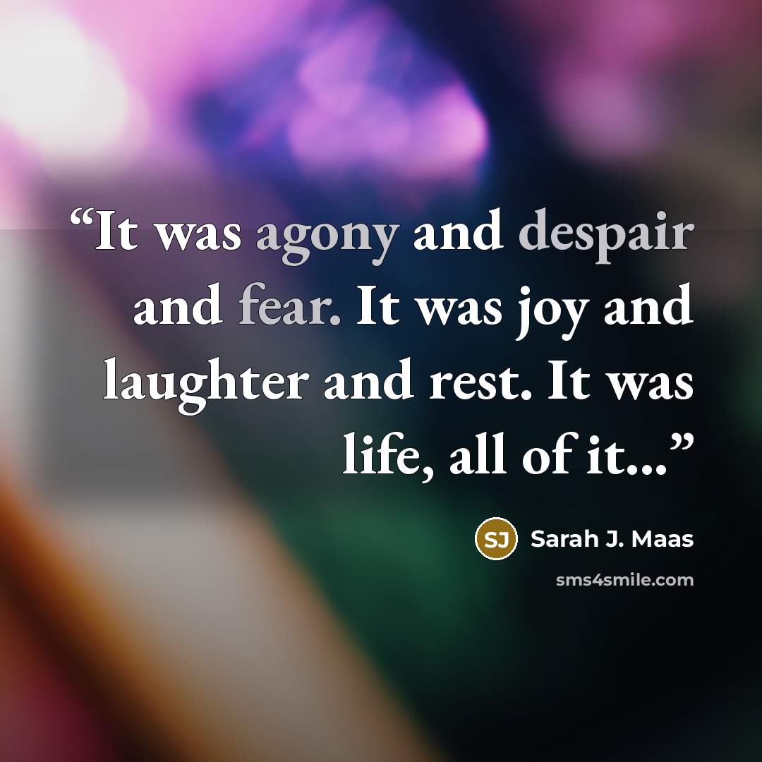 “It was agony and despair and fear. It was joy and laughter and rest. It was life, all of it...” quote by Sarah J. Maas