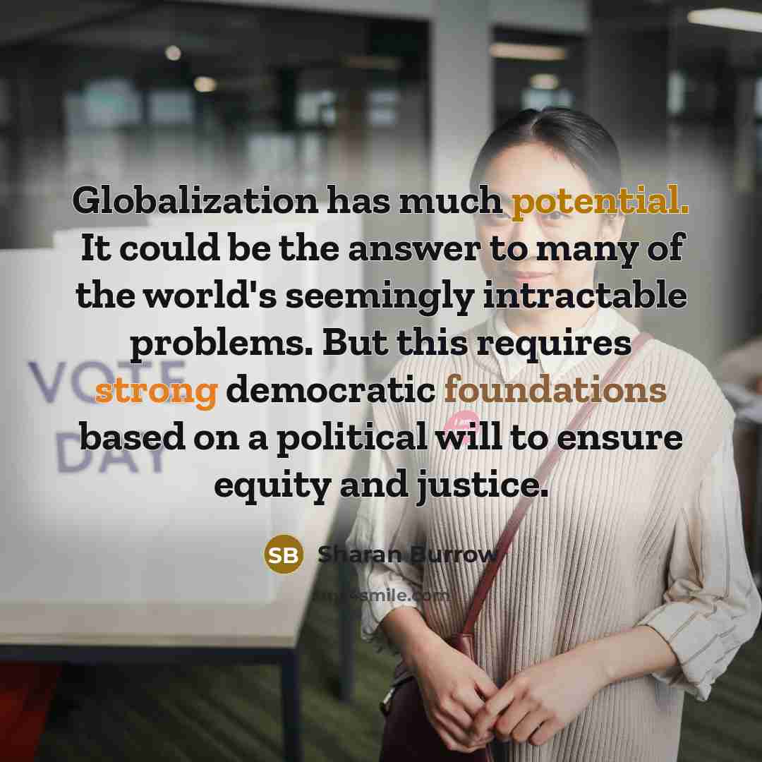 “Globalization has much potential. It could be the answer to many of the world's seemingly intractable problems. But this requires strong democratic foundations based on a political will to ensure equity and justice.” quote by Sharan Burrow