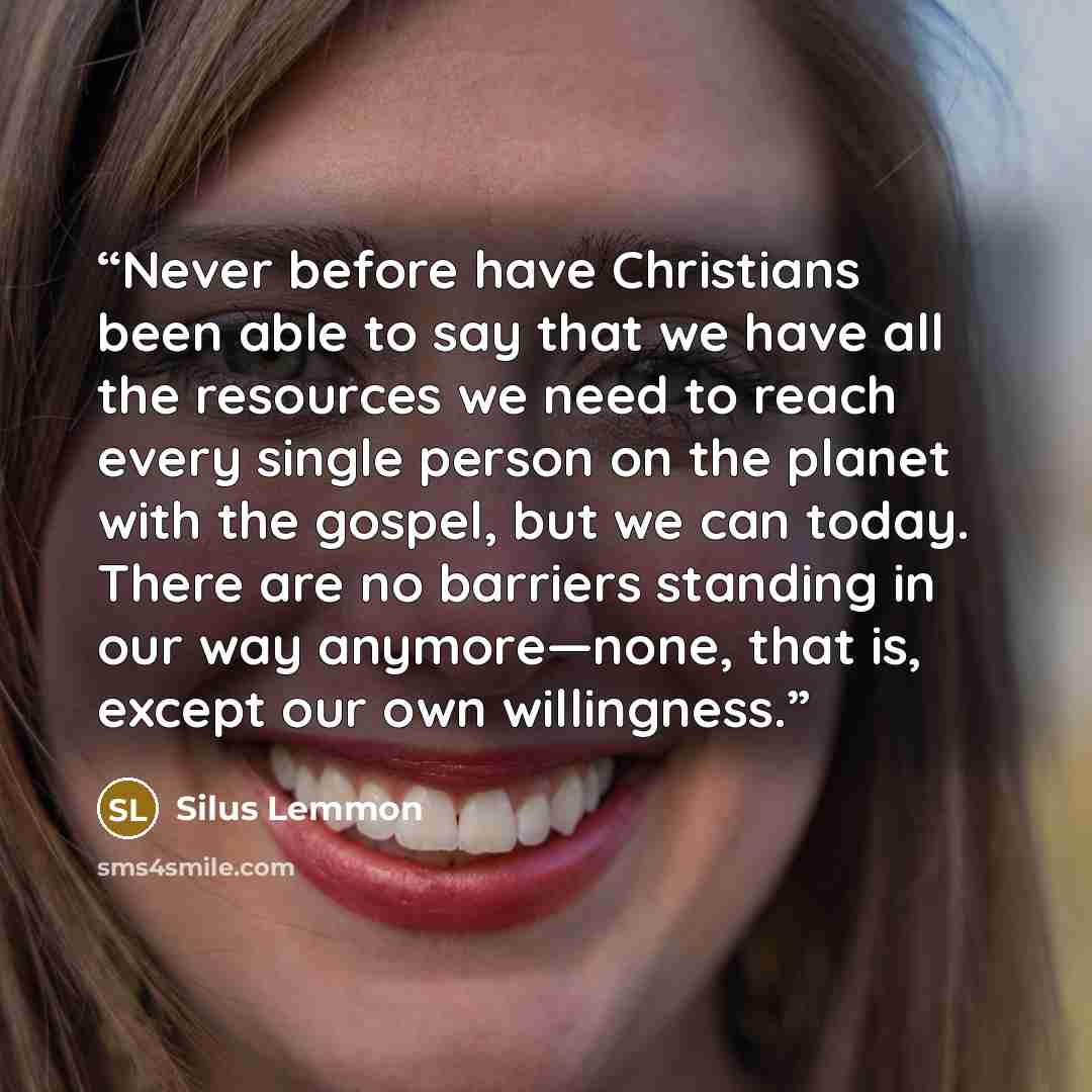 “Never before have Christians been able to say that we have all the resources we need to reach every single person on the planet with the gospel, but we can today. There are no barriers standing in our way anymore—none, that is, except our own willingness.” quote by Silus Lemmon