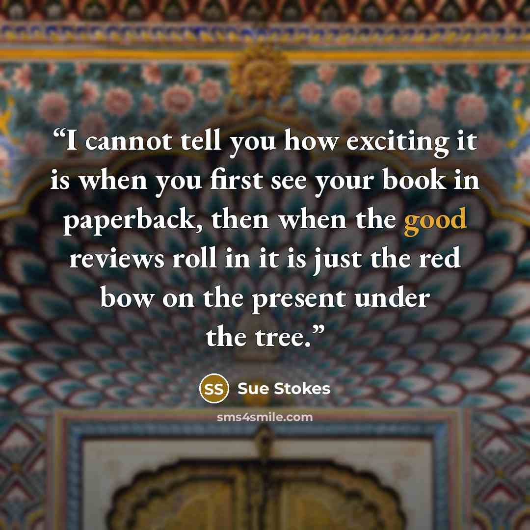 “I cannot tell you how exciting it is when you first see your book in paperback, then when the good reviews roll in it is just the red bow on the present under the tree.” quote by Sue Stokes