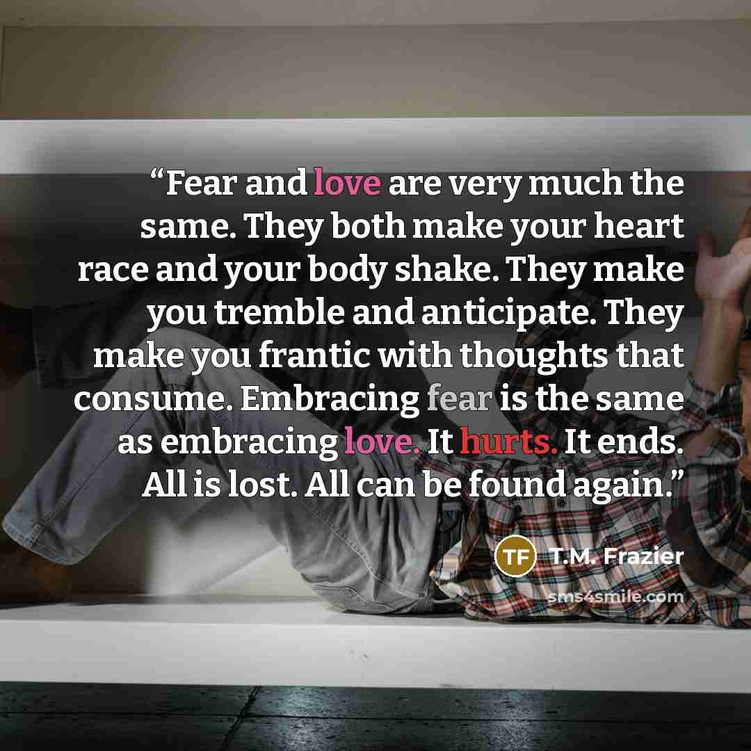 “Fear and love are very much the same. They both make your heart race and your body shake. They make you tremble and anticipate. They make you frantic with thoughts that consume. Embracing fear is the same as embracing love. It hurts. It ends. All is lost. All can be found again.” quote by T.M. Frazier