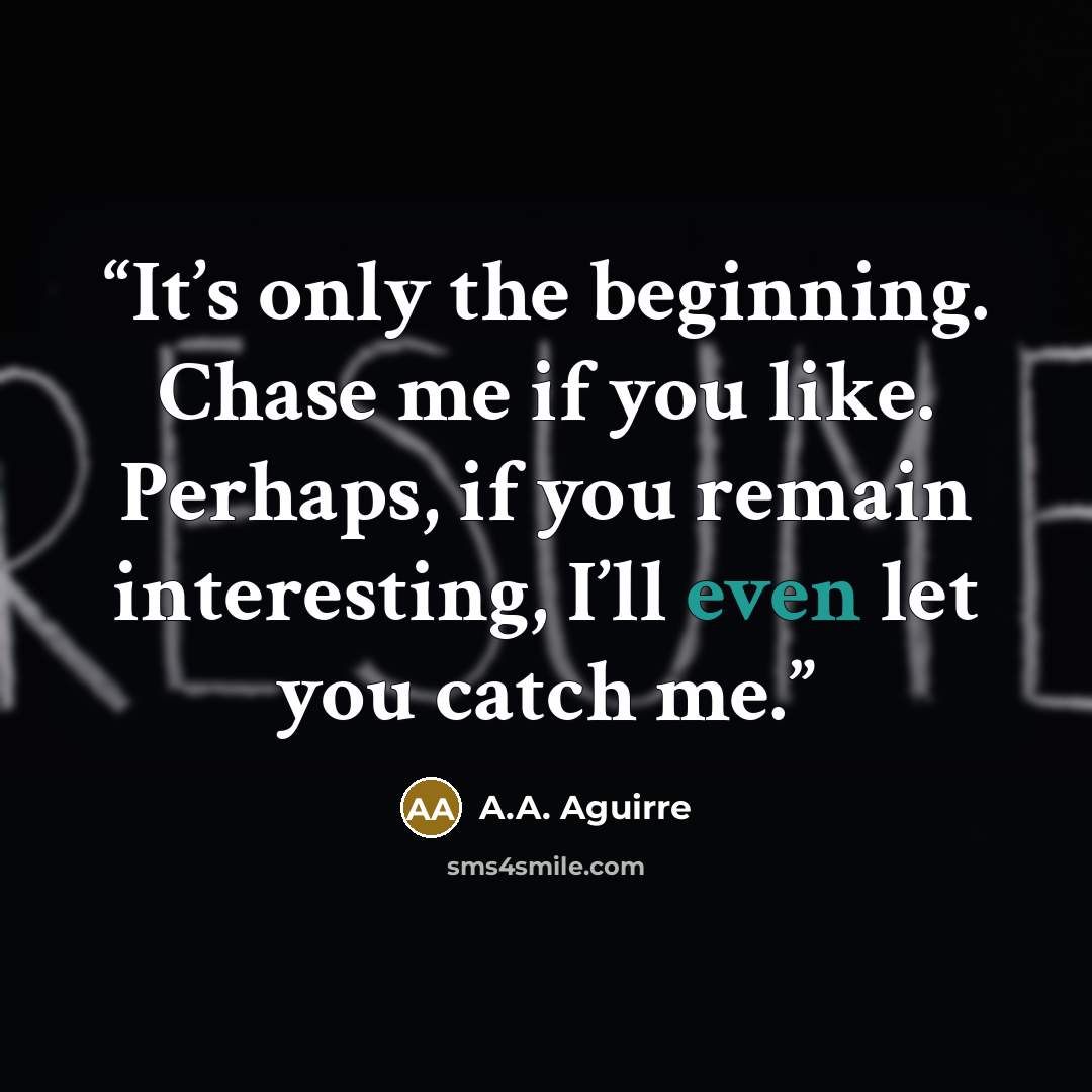 “It’s only the beginning. Chase me if you like. Perhaps, if you remain interesting, I’ll even let you catch me.” quote by A.A. Aguirre
