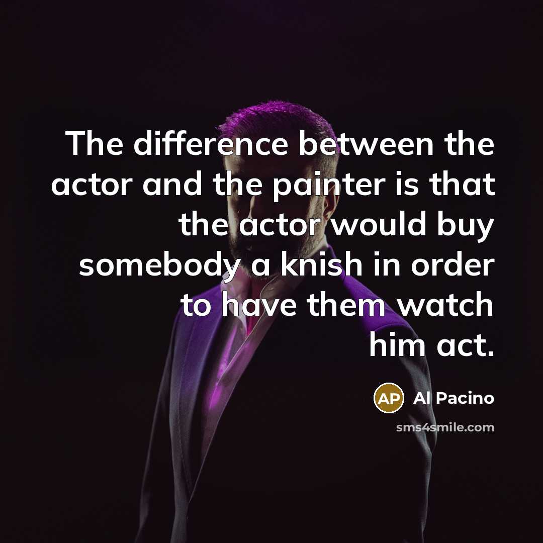 “The difference between the actor and the painter is that the actor would buy somebody a knish in order to have them watch him act.” quote by Al Pacino