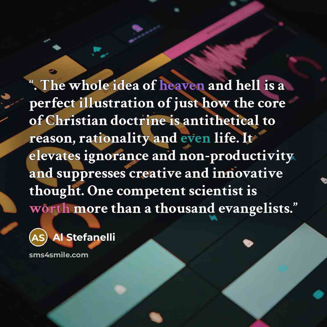 “. The whole idea of heaven and hell is a perfect illustration of just how the core of Christian doctrine is antithetical to reason, rationality and even life. It elevates ignorance and non-productivity and suppresses creative and innovative thought. One competent scientist is worth more than a…” quote by Al Stefanelli