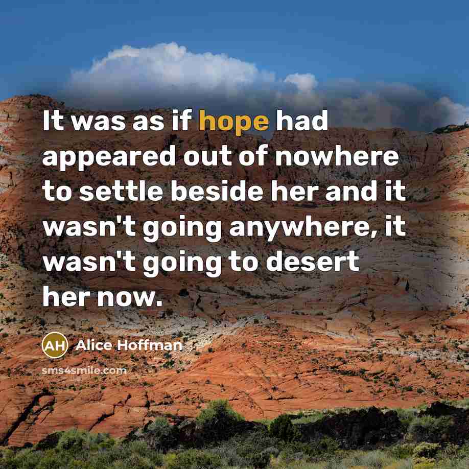 “It was as if hope had appeared out of nowhere to settle beside her and it wasn't going anywhere, it wasn't going to desert her now.” quote by Alice Hoffman