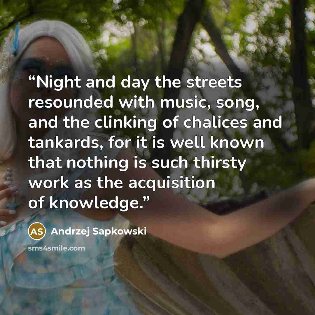 “Night and day the streets resounded with music, song, and the clinking of chalices and tankards, for it is well known that nothing is such thirsty work as the acquisition of knowledge.” quote by Andrzej Sapkowski