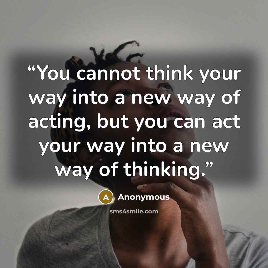 “You cannot think your way into a new way of acting, but you can act your way into a new way of thinking.” quote by Anonymous
