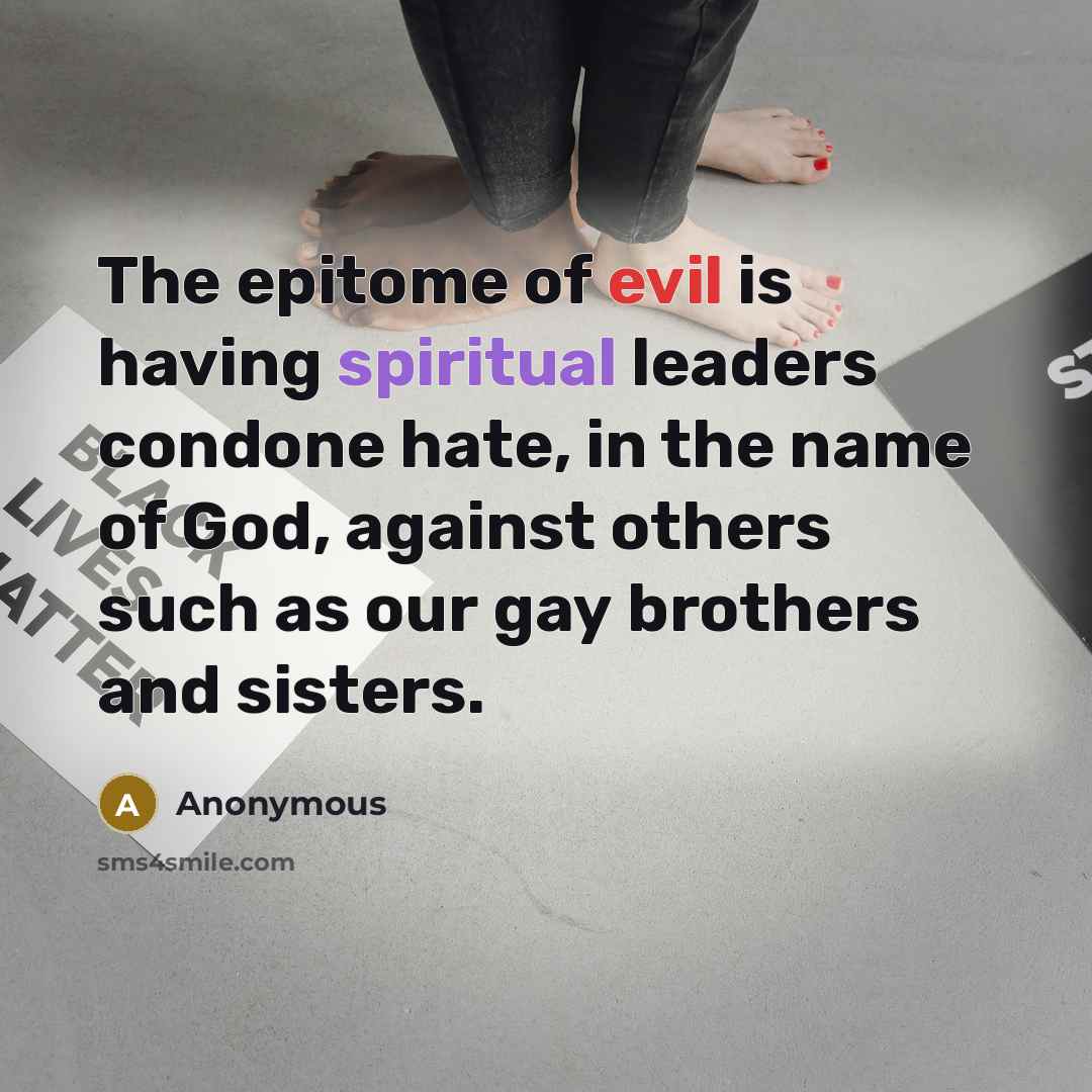 “The epitome of evil is having spiritual leaders condone hate, in the name of God, against others such as our gay brothers and sisters.” quote by Anonymous