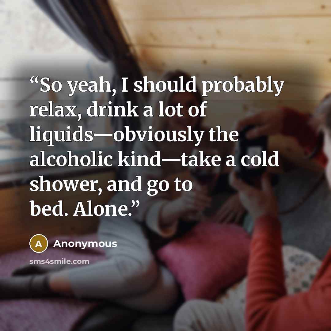 “So yeah, I should probably relax, drink a lot of liquids—obviously the alcoholic kind—take a cold shower, and go to bed. Alone.” quote by Anonymous