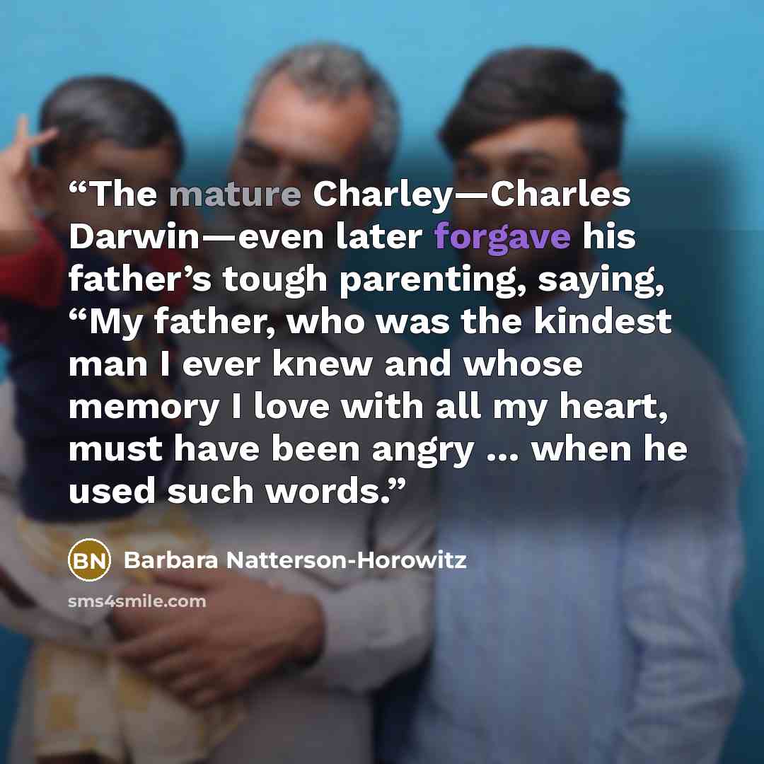 “The mature Charley—Charles Darwin—even later forgave his father’s tough parenting, saying, “My father, who was the kindest man I ever knew and whose memory I love with all my heart, must have been angry … when he used such words.” quote by Barbara Natterson-Horowitz