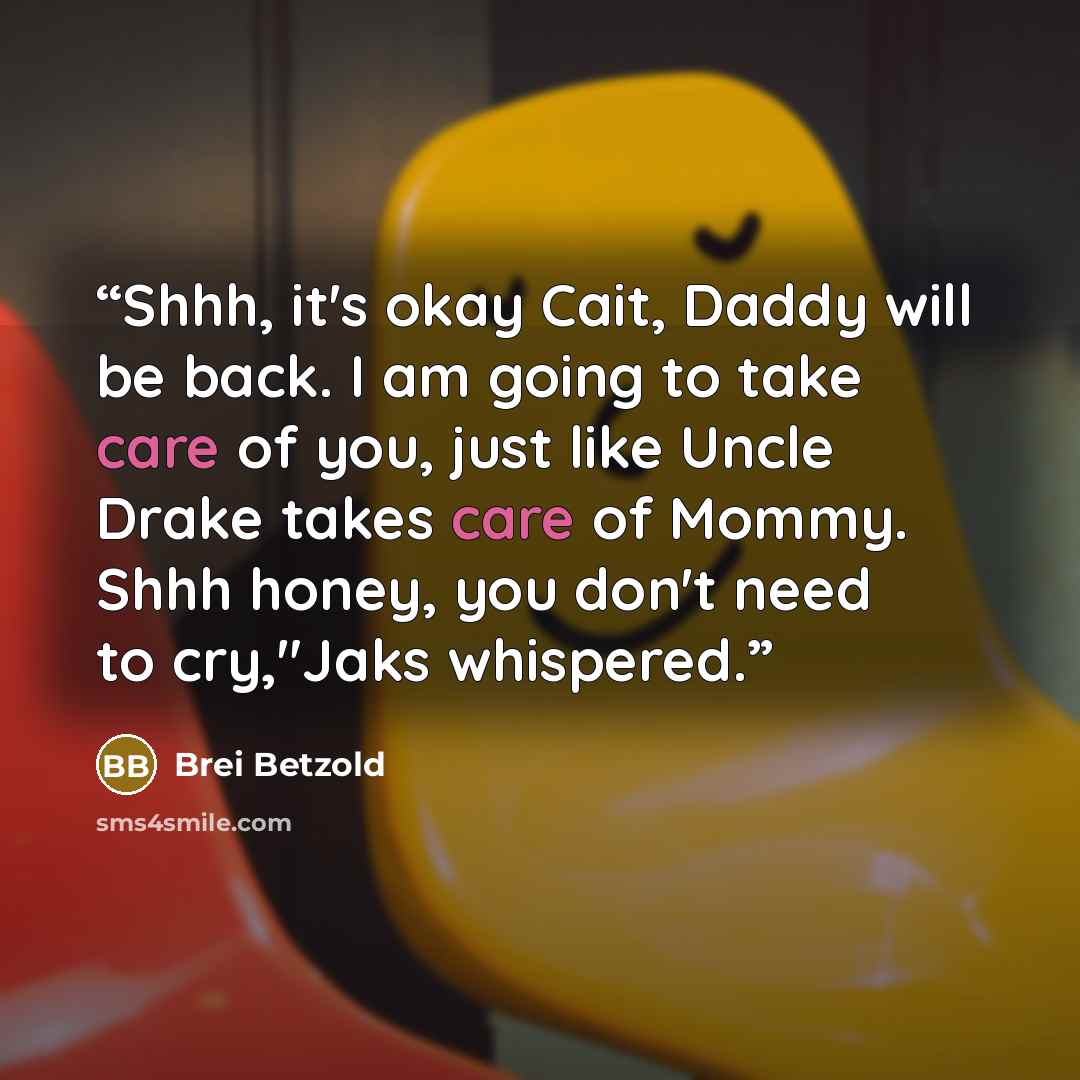 “Shhh, it's okay Cait, Daddy will be back. I am going to take care of you, just like Uncle Drake takes care of Mommy. Shhh honey, you don't need to cry,"Jaks whispered.” quote by Brei Betzold