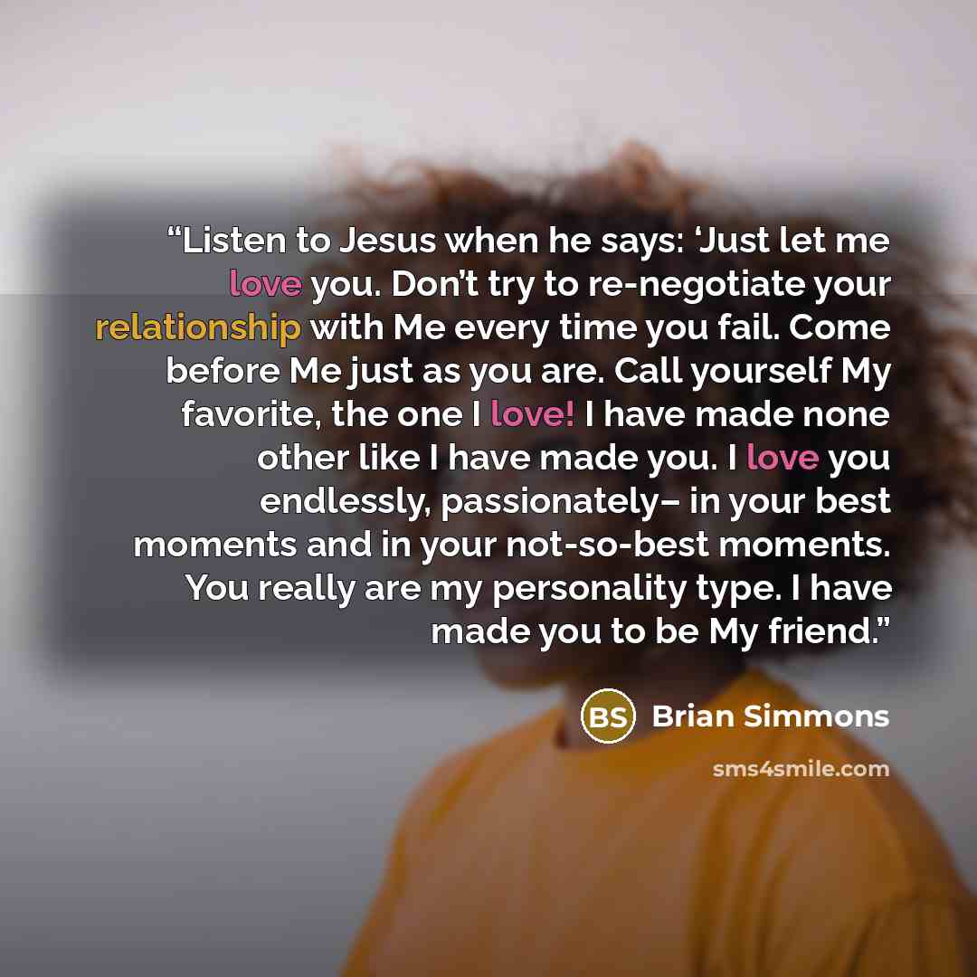 “Listen to Jesus when he says: ‘Just let me love you. Don’t try to re-negotiate your relationship with Me every time you fail. Come before Me just as you are. Call yourself My favorite, the one I love! I have made none other like I have made you. I love you endlessly, passionately– in your best…” quote by Brian Simmons