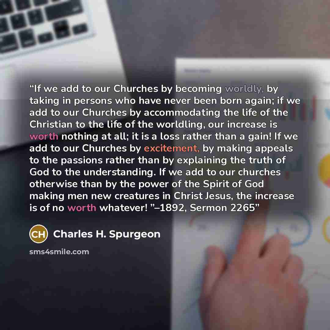 “If we add to our Churches by becoming worldly, by taking in persons who have never been born again; if we add to our Churches by accommodating the life of the Christian to the life of the worldling, our increase is worth nothing at all; it is a loss rather than a gain! If we add to our Churches by…” quote by Charles H. Spurgeon