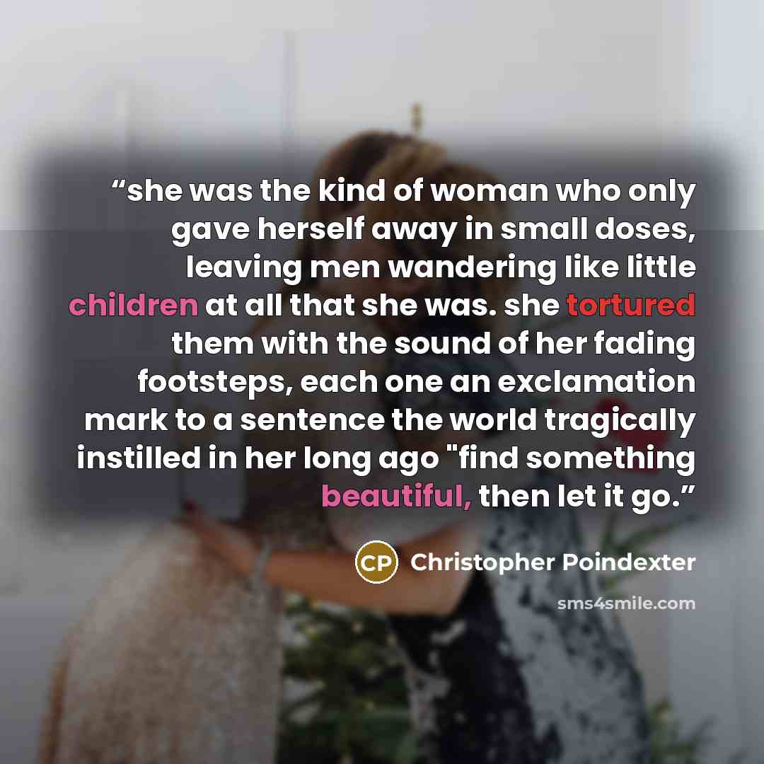 “she was the kind of woman who only gave herself away in small doses, leaving men wandering like little children at all that she was. she tortured them with the sound of her fading footsteps, each one an exclamation mark to a sentence the world tragically instilled in her long ago "find something…” quote by Christopher Poindexter