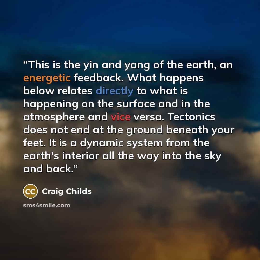 “This is the yin and yang of the earth, an energetic feedback. What happens below relates directly to what is happening on the surface and in the atmosphere and vice versa. Tectonics does not end at the ground beneath your feet. It is a dynamic system from the earth's interior all the way into the…” quote by Craig Childs
