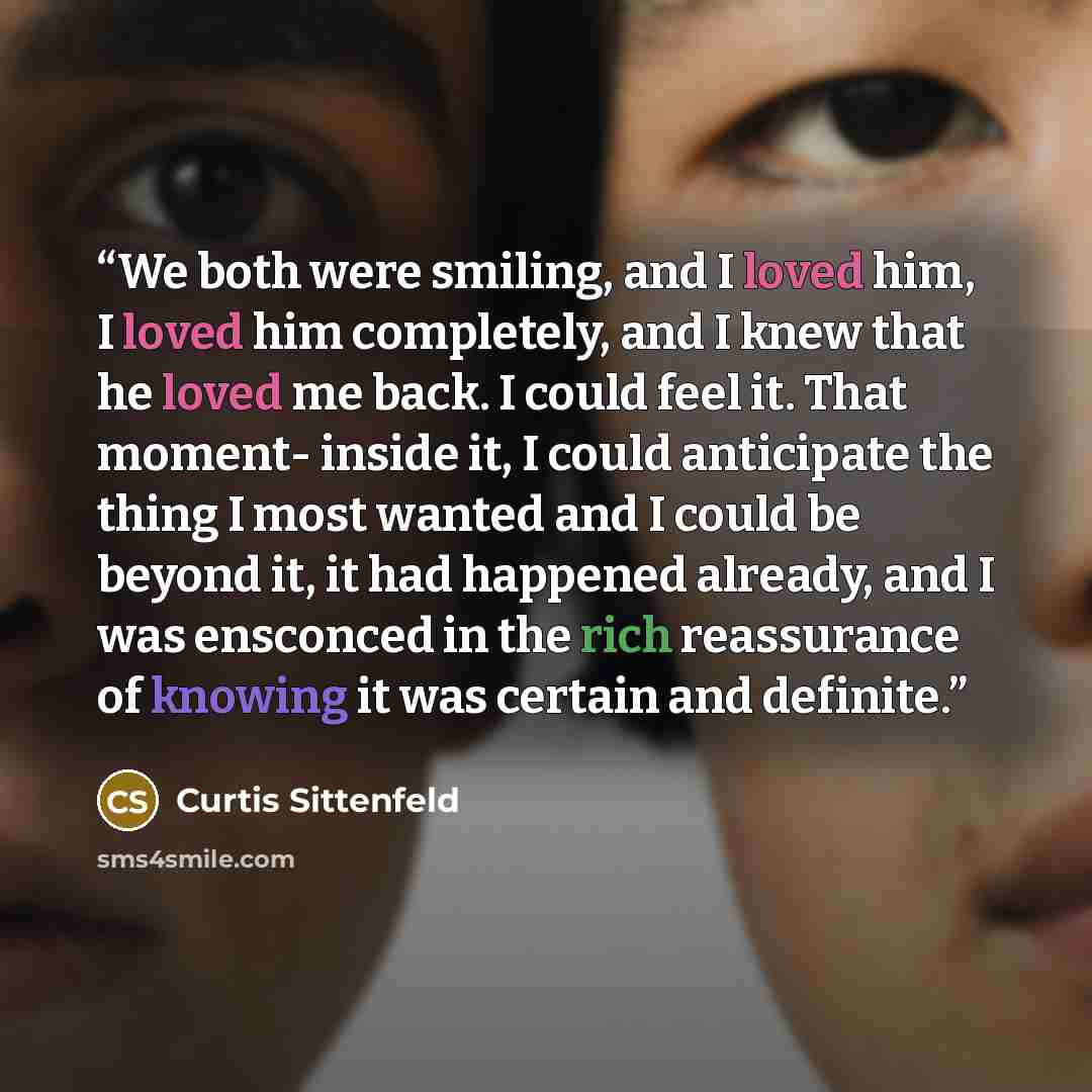 “We both were smiling, and I loved him, I loved him completely, and I knew that he loved me back. I could feel it. That moment- inside it, I could anticipate the thing I most wanted and I could be beyond it, it had happened already, and I was ensconced in the rich reassurance of knowing it was…” quote by Curtis Sittenfeld