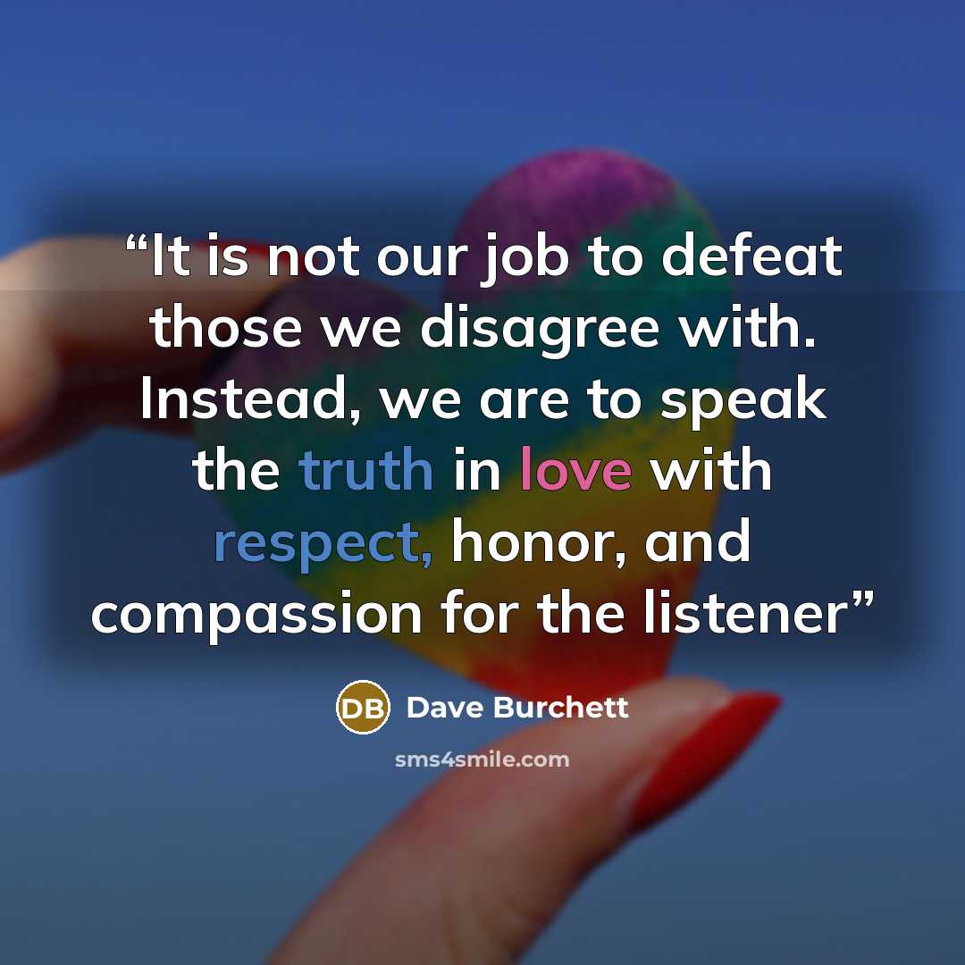 “It is not our job to defeat those we disagree with. Instead, we are to speak the truth in love with respect, honor, and compassion for the listener” quote by Dave Burchett