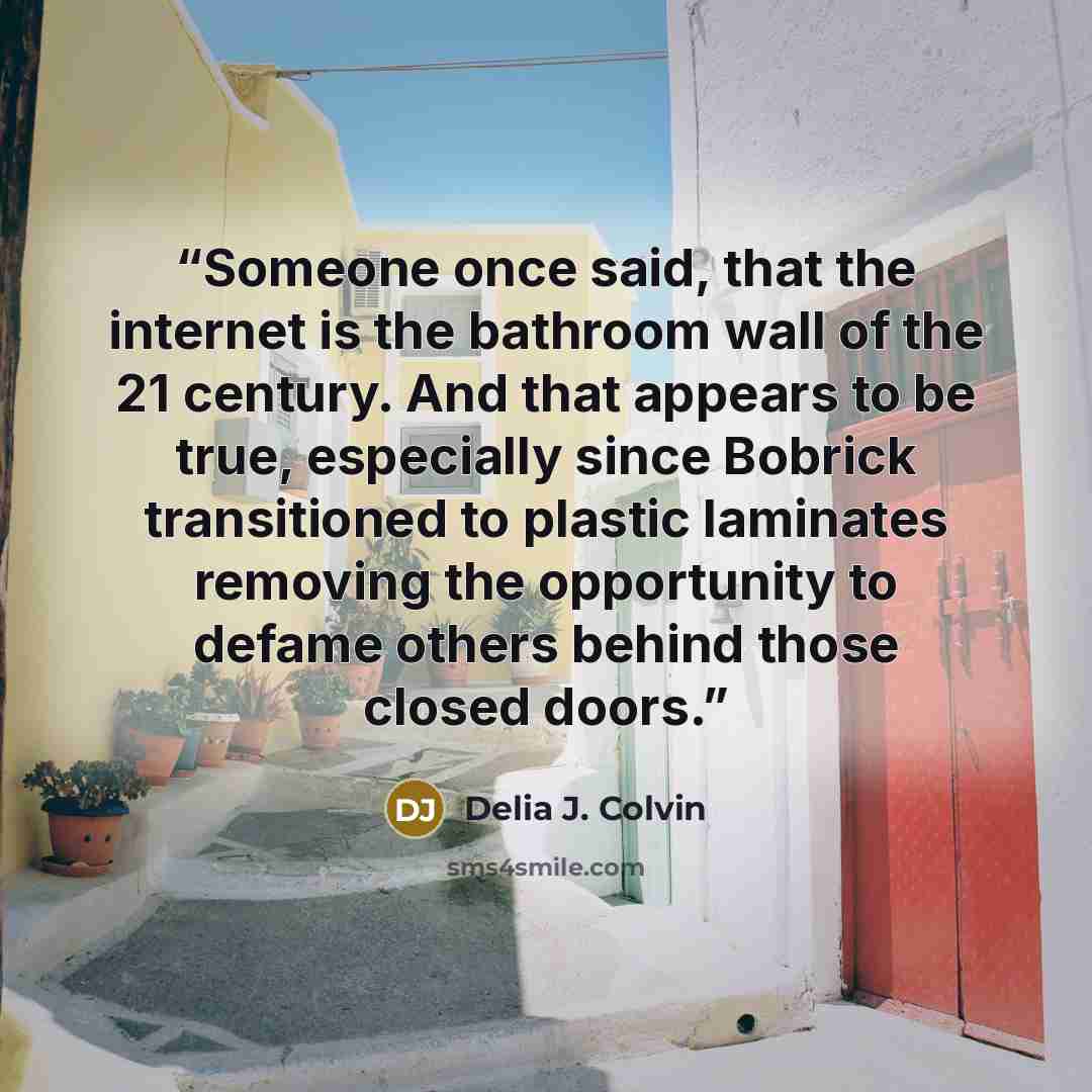 “Someone once said, that the internet is the bathroom wall of the 21 century. And that appears to be true, especially since Bobrick transitioned to plastic laminates removing the opportunity to defame others behind those closed doors.” quote by Delia J. Colvin