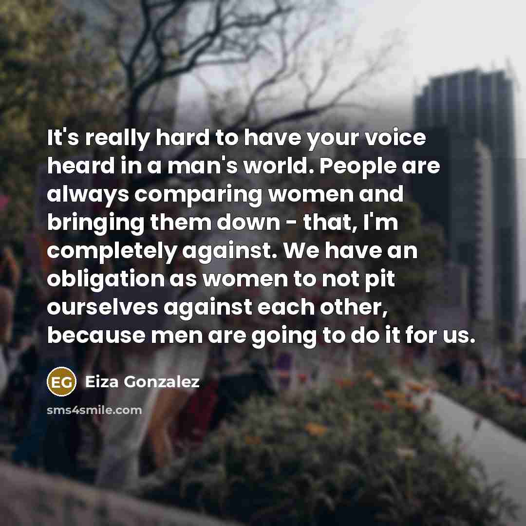 “It's really hard to have your voice heard in a man's world. People are always comparing women and bringing them down - that, I'm completely against. We have an obligation as women to not pit ourselves against each other, because men are going to do it for us.” quote by Eiza Gonzalez