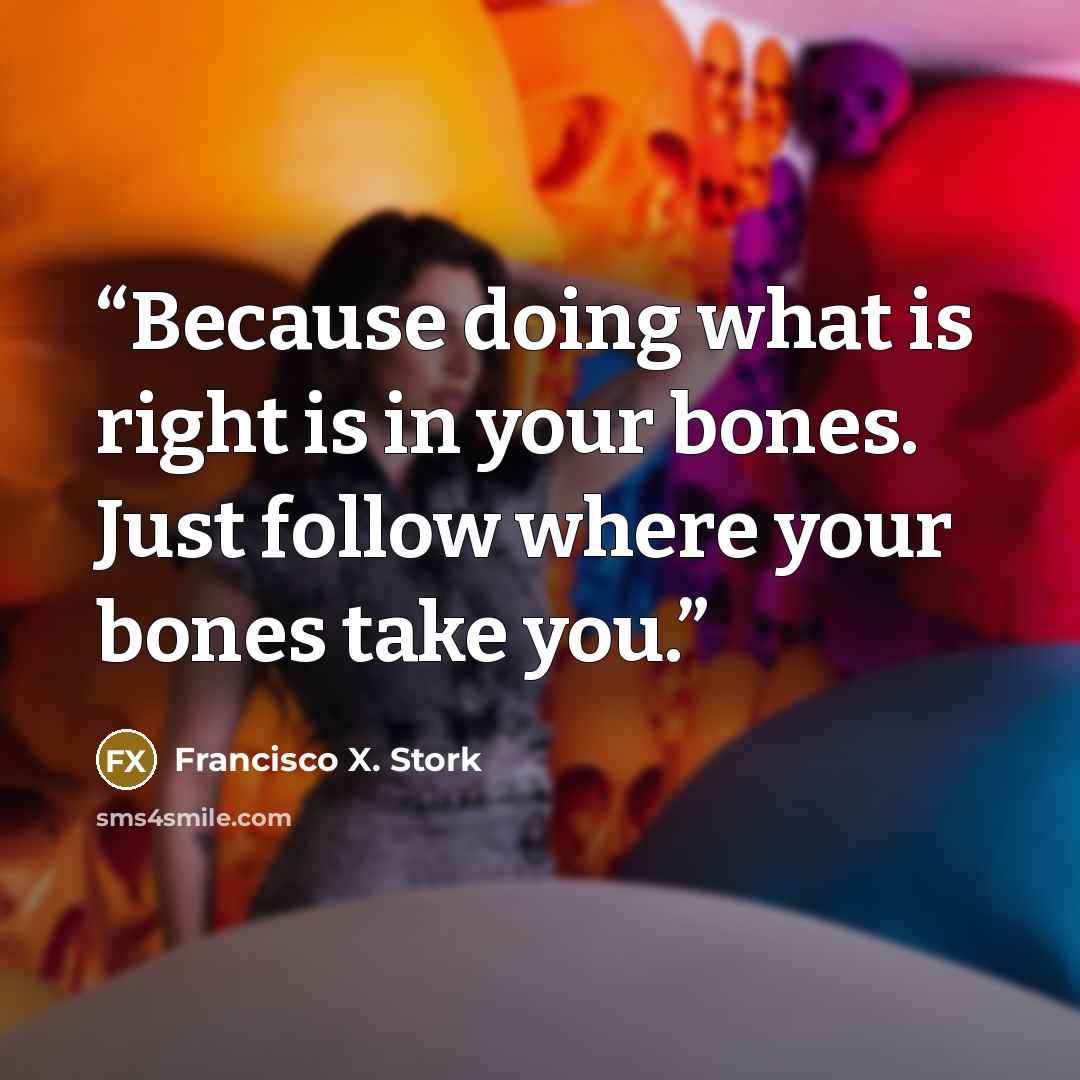 “Because doing what is right is in your bones. Just follow where your bones take you.” quote by Francisco X. Stork