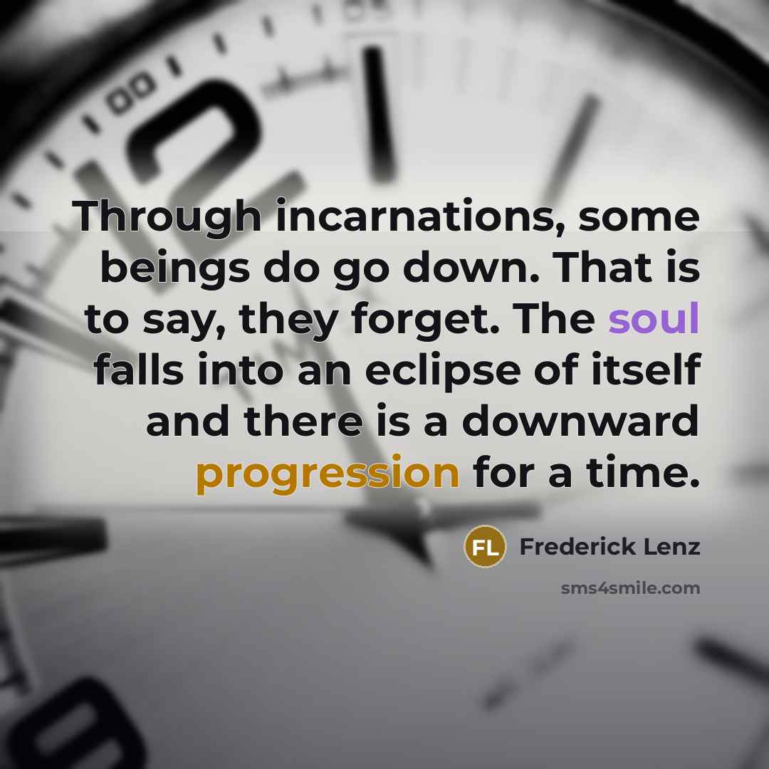 “Through incarnations, some beings do go down. That is to say, they forget. The soul falls into an eclipse of itself and there is a downward progression for a time.” quote by Frederick Lenz