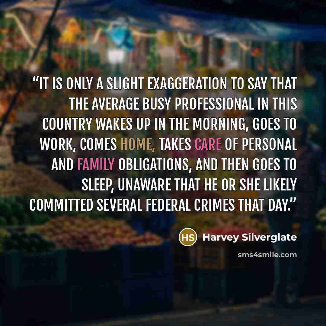 “it is only a slight exaggeration to say that the average busy professional in this country wakes up in the morning, goes to work, comes home, takes care of personal and family obligations, and then goes to sleep, unaware that he or she likely committed several federal crimes that day.” quote by Harvey Silverglate