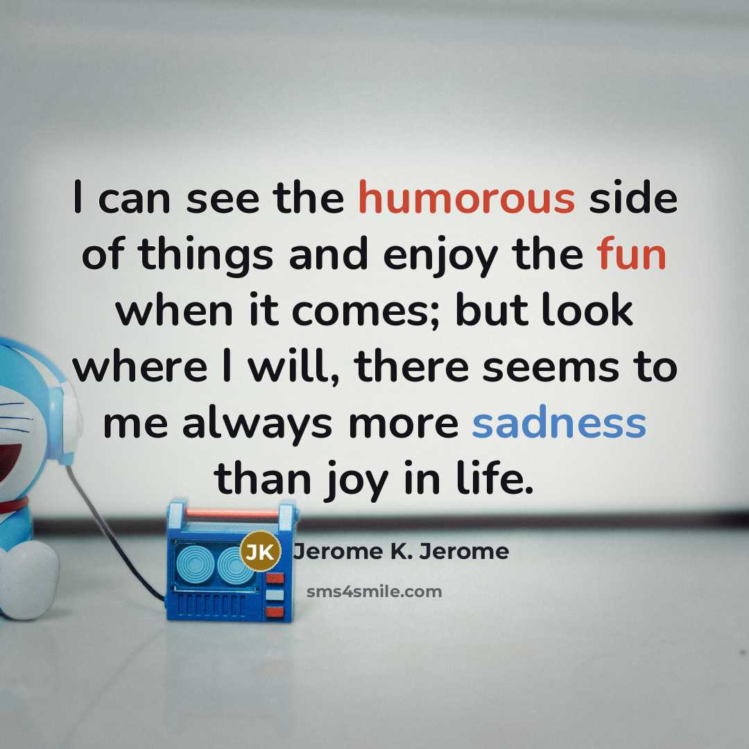 “I can see the humorous side of things and enjoy the fun when it comes; but look where I will, there seems to me always more sadness than joy in life.” quote by Jerome K. Jerome
