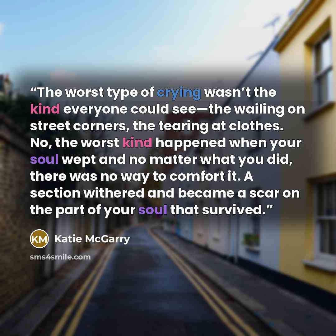 “The worst type of crying wasn’t the kind everyone could see—the wailing on street corners, the tearing at clothes. No, the worst kind happened when your soul wept and no matter what you did, there was no way to comfort it. A section withered and became a scar on the part of your soul that survived.” quote by Katie McGarry
