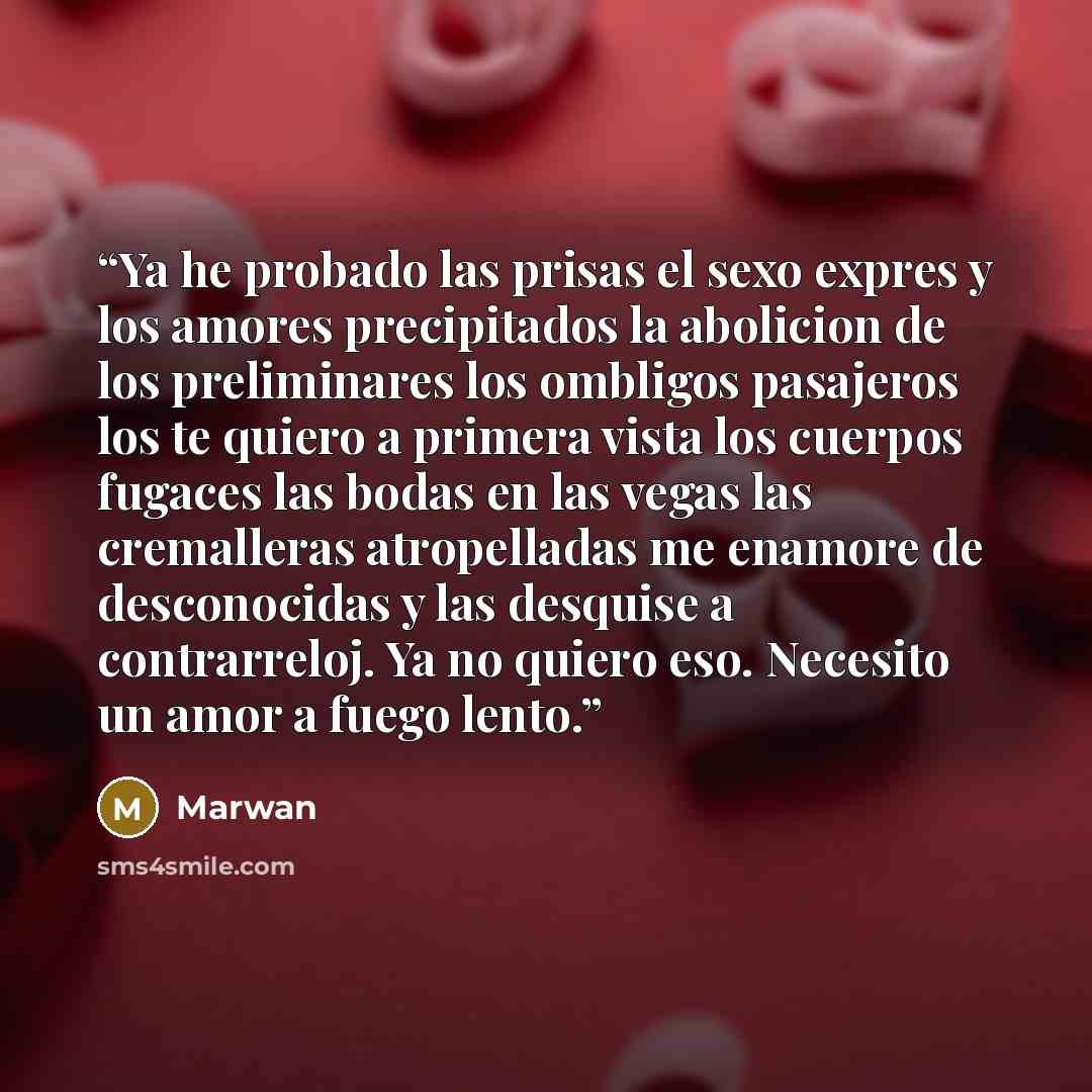 “Ya he probado las prisas el sexo expres y los amores precipitados la abolicion de los preliminares los ombligos pasajeros los te quiero a primera vista los cuerpos fugaces las bodas en las vegas las cremalleras atropelladas me enamore de desconocidas y las desquise a contrarreloj. Ya no quiero…” quote by Marwan