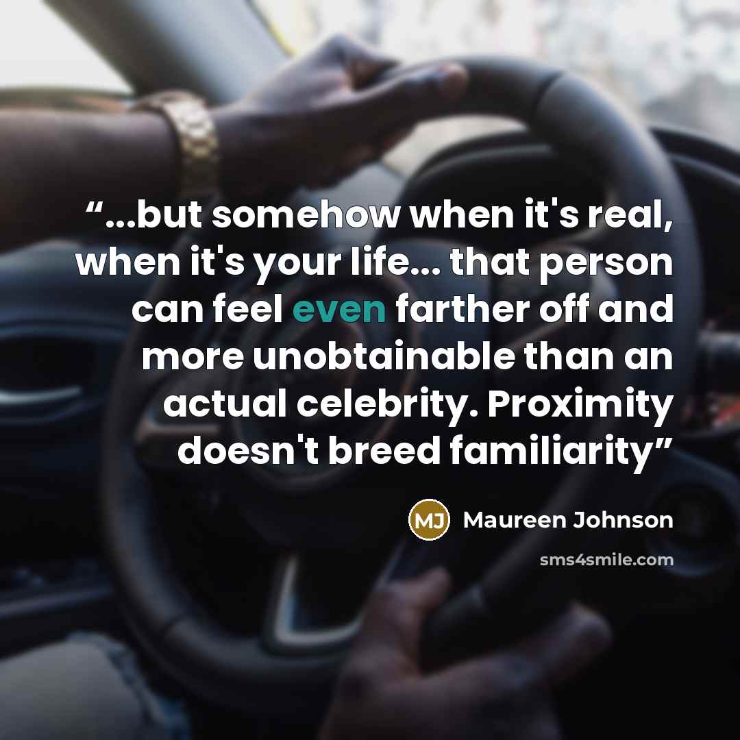 “...but somehow when it's real, when it's your life... that person can feel even farther off and more unobtainable than an actual celebrity. Proximity doesn't breed familiarity” quote by Maureen Johnson