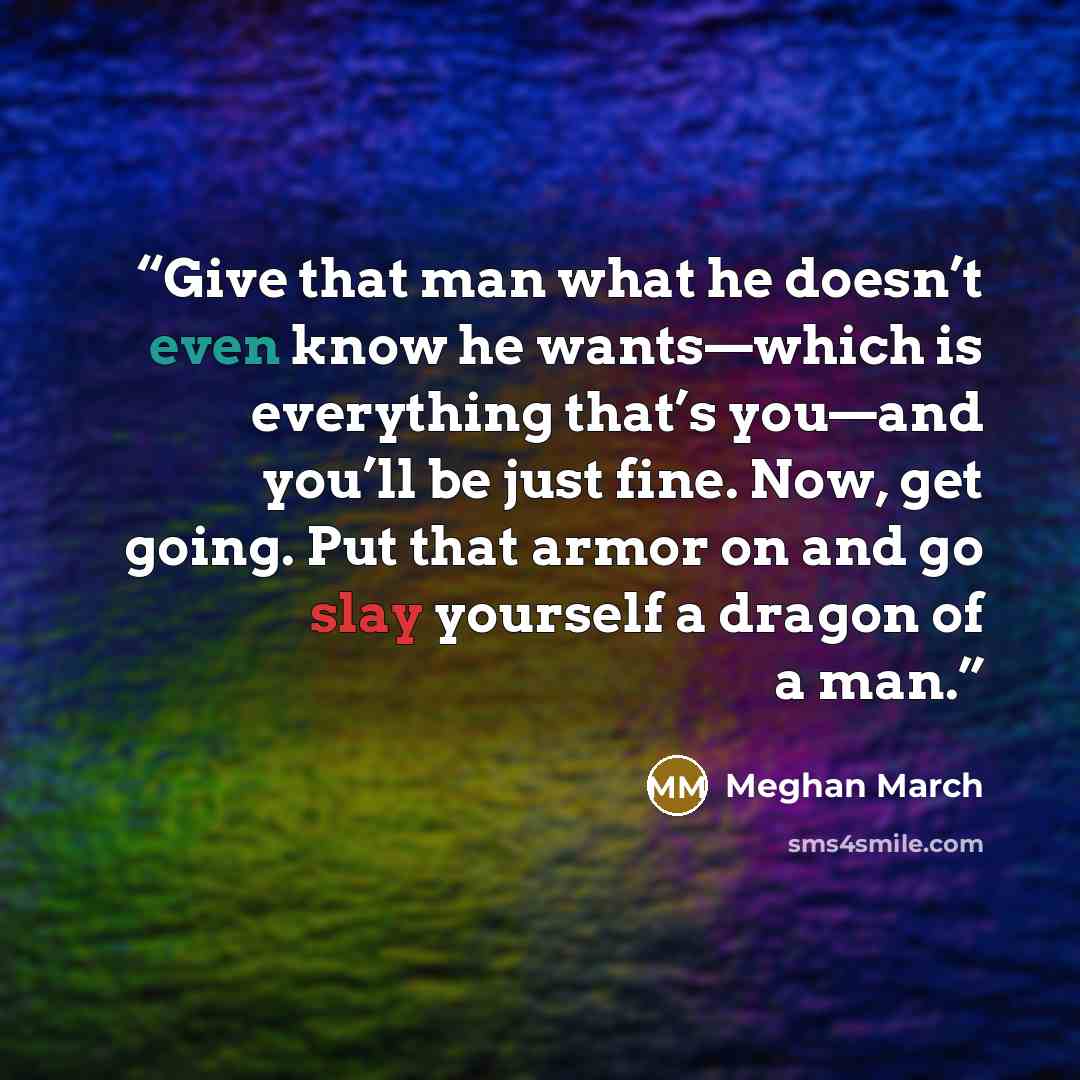 “Give that man what he doesn’t even know he wants—which is everything that’s you—and you’ll be just fine. Now, get going. Put that armor on and go slay yourself a dragon of a man.” quote by Meghan March