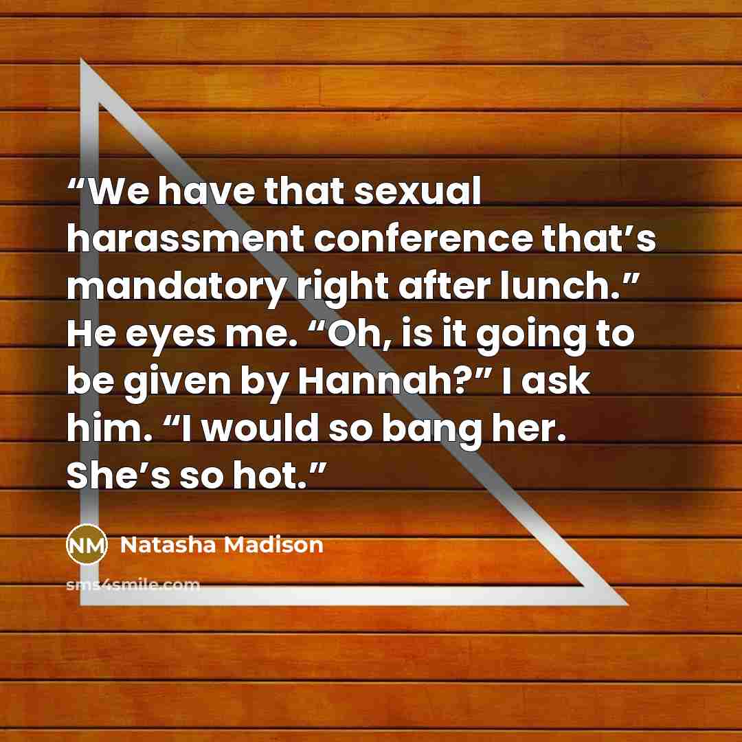 “We have that sexual harassment conference that’s mandatory right after lunch.” He eyes me. “Oh, is it going to be given by Hannah?” I ask him. “I would so bang her. She’s so hot.” quote by Natasha Madison