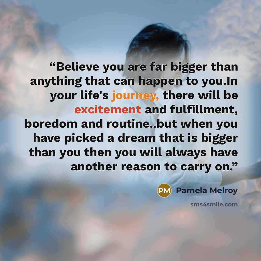 “Believe you are far bigger than anything that can happen to you.In your life's journey, there will be excitement and fulfillment, boredom and routine..but when you have picked a dream that is bigger than you then you will always have another reason to carry on.” quote by Pamela Melroy