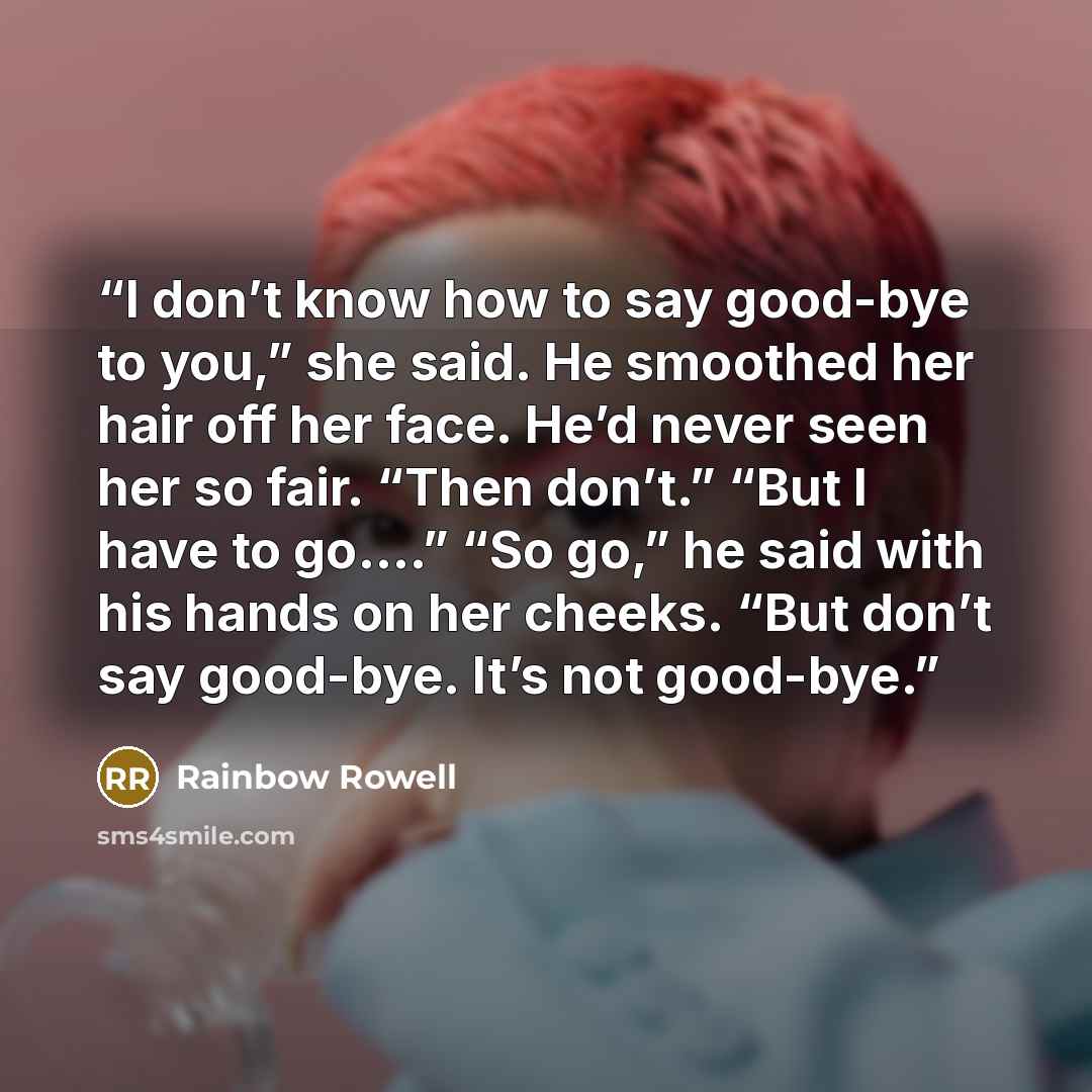 “I don’t know how to say good-bye to you,” she said. He smoothed her hair off her face. He’d never seen her so fair. “Then don’t.” “But I have to go.…” “So go,” he said with his hands on her cheeks. “But don’t say good-bye. It’s not good-bye.” quote by Rainbow Rowell