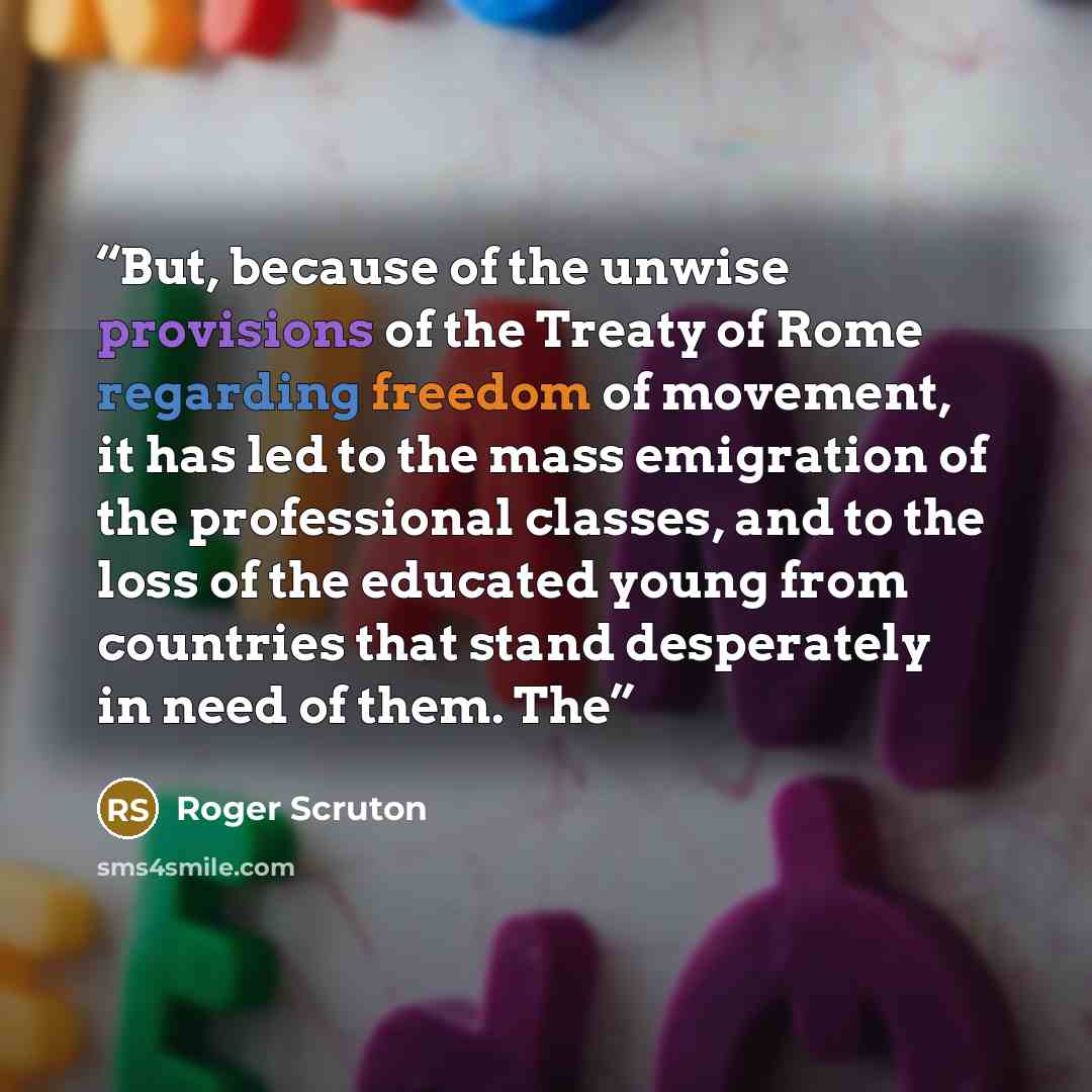 “But, because of the unwise provisions of the Treaty of Rome regarding freedom of movement, it has led to the mass emigration of the professional classes, and to the loss of the educated young from countries that stand desperately in need of them. The” quote by Roger Scruton