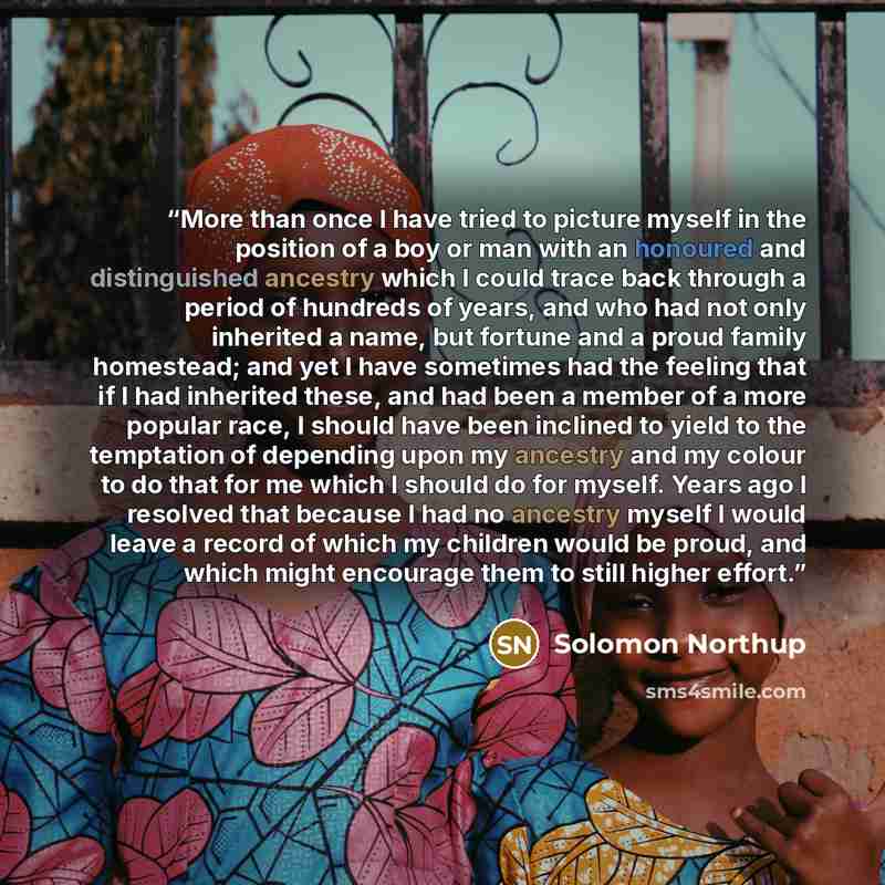 “More than once I have tried to picture myself in the position of a boy or man with an honoured and distinguished ancestry which I could trace back through a period of hundreds of years, and who had not only inherited a name, but fortune and a proud family homestead; and yet I have sometimes had…” quote by Solomon Northup