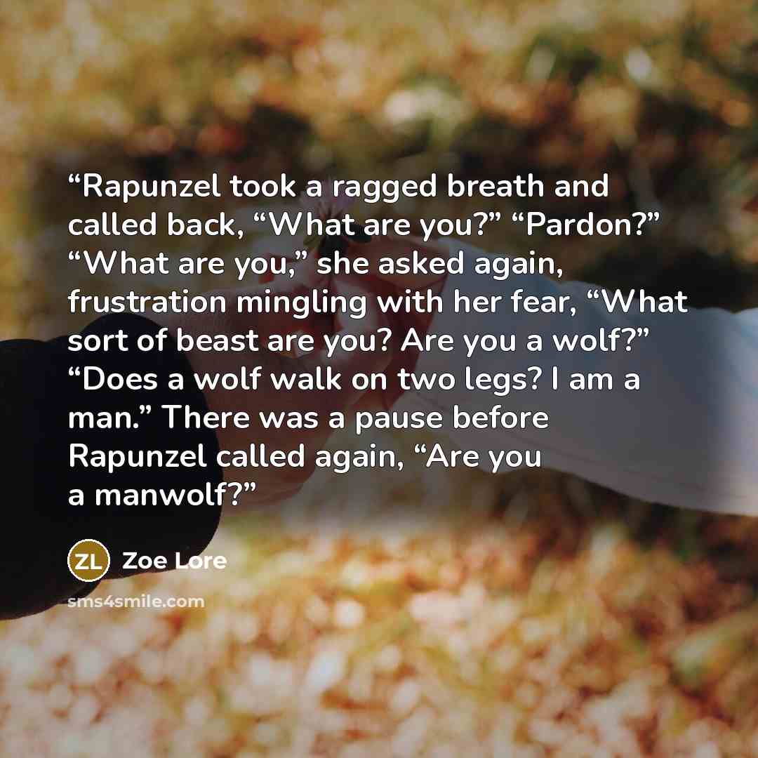 “Rapunzel took a ragged breath and called back, “What are you?” “Pardon?” “What are you,” she asked again, frustration mingling with her fear, “What sort of beast are you? Are you a wolf?” “Does a wolf walk on two legs? I am a man.” There was a pause before Rapunzel called again, “Are you a manwolf?” quote by Zoe Lore