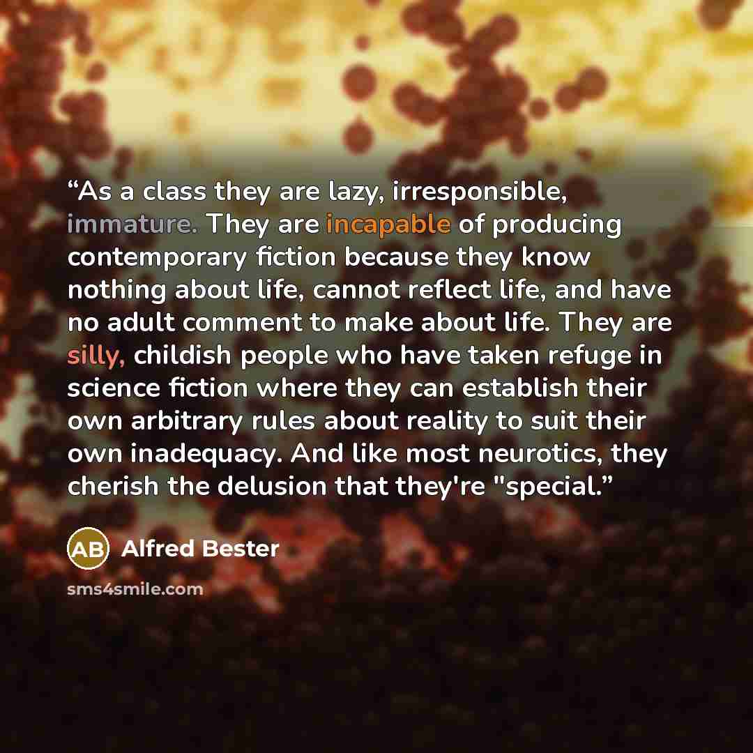 “As a class they are lazy, irresponsible, immature. They are incapable of producing contemporary fiction because they know nothing about life, cannot reflect life, and have no adult comment to make about life. They are silly, childish people who have taken refuge in science fiction where they can…” quote by Alfred Bester