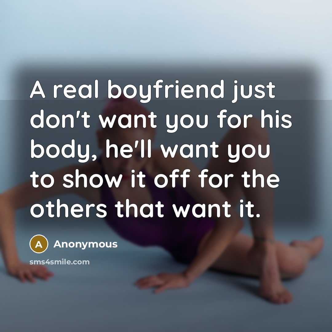 “A real boyfriend just don't want you for his body, he'll want you to show it off for the others that want it.” quote by Anonymous
