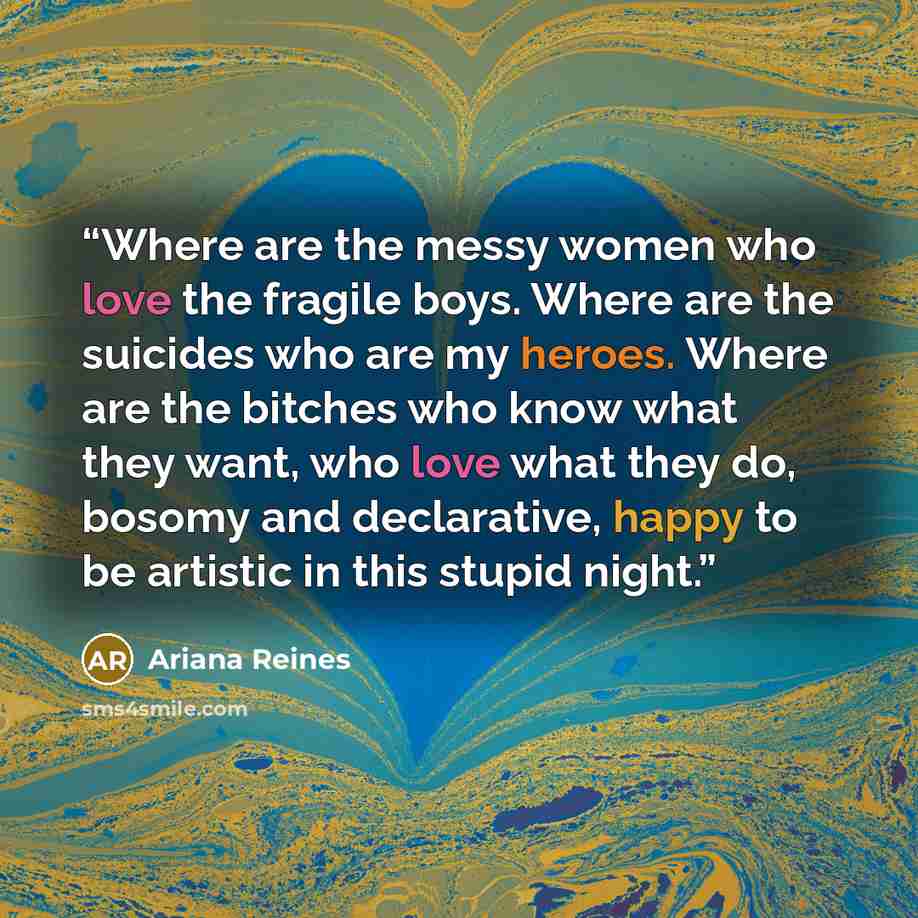 “Where are the messy women who love the fragile boys. Where are the suicides who are my heroes. Where are the bitches who know what they want, who love what they do, bosomy and declarative, happy to be artistic in this stupid night.” quote by Ariana Reines