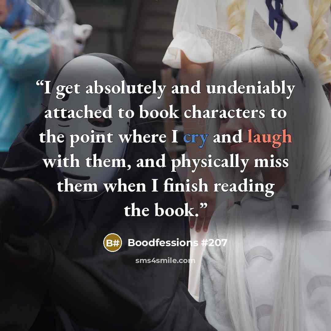 “I get absolutely and undeniably attached to book characters to the point where I cry and laugh with them, and physically miss them when I finish reading the book.” quote by Boodfessions #207