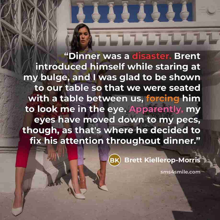 “Dinner was a disaster. Brent introduced himself while staring at my bulge, and I was glad to be shown to our table so that we were seated with a table between us, forcing him to look me in the eye. Apparently, my eyes have moved down to my pecs, though, as that's where he decided to fix his…” quote by Brett Kiellerop-Morris